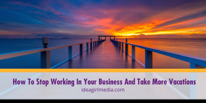How To Stop Working In Your Business And Take More Vacations outlined and explained at Idea Girl Media